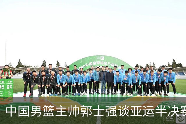 中国男篮主帅郭士强谈亚运半决赛:对抗日本无须动员&肯定血战到底